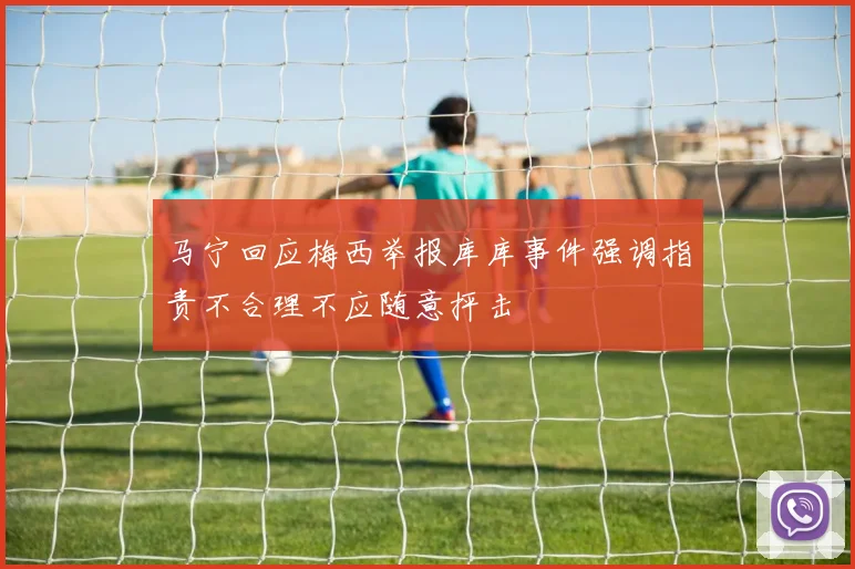 马宁回应梅西举报库库事件强调指责不合理不应随意抨击