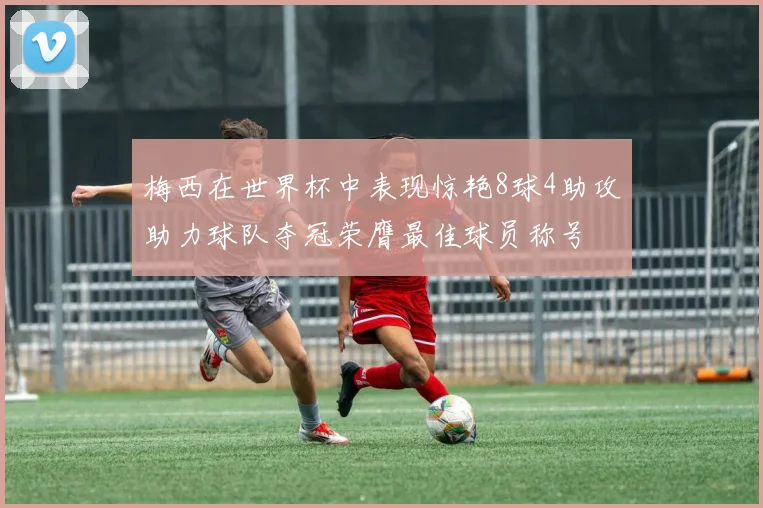 梅西在世界杯中表现惊艳8球4助攻助力球队夺冠荣膺最佳球员称号