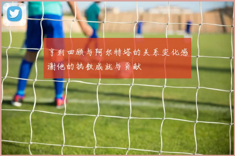 亨利回顾与阿尔特塔的关系变化感谢他的执教成就与贡献