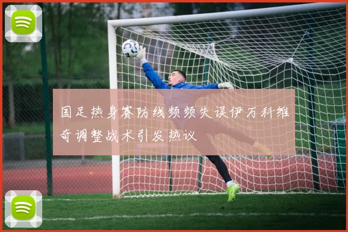国足热身赛防线频频失误伊万科维奇调整战术引发热议