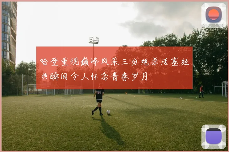 哈登重现巅峰风采三分绝杀活塞经典瞬间令人怀念青春岁月