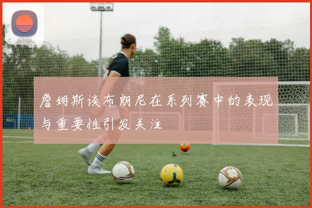 詹姆斯谈布朗尼在系列赛中的表现与重要性引发关注