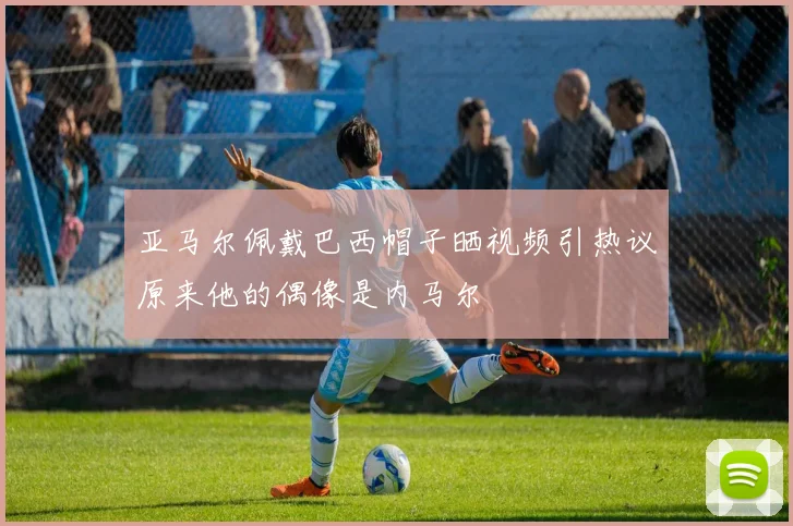 亚马尔佩戴巴西帽子晒视频引热议原来他的偶像是内马尔