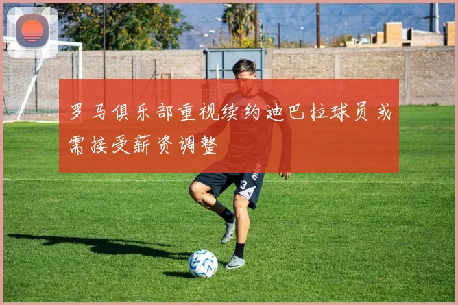 罗马俱乐部重视续约迪巴拉球员或需接受薪资调整