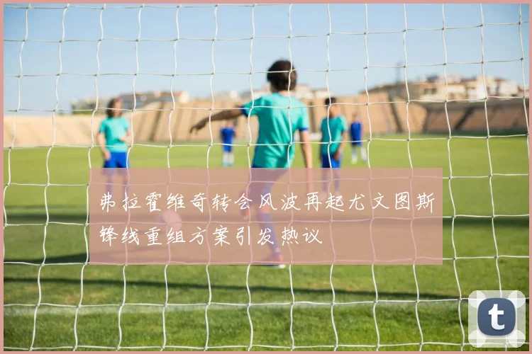 弗拉霍维奇转会风波再起尤文图斯锋线重组方案引发热议