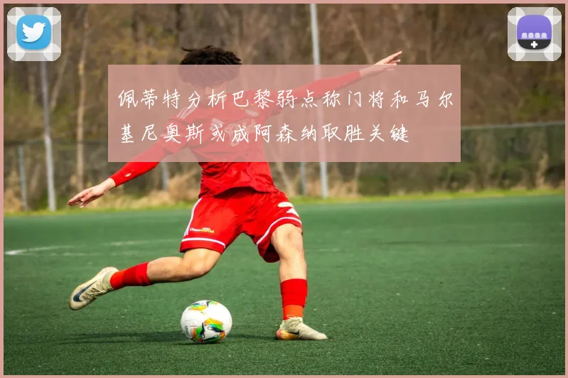 佩蒂特分析巴黎弱点称门将和马尔基尼奥斯或成阿森纳取胜关键