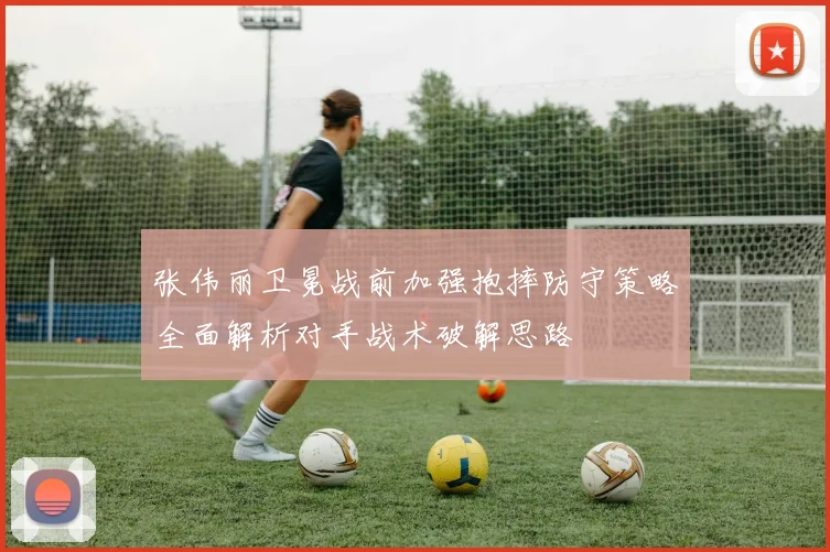 张伟丽卫冕战前加强抱摔防守策略全面解析对手战术破解思路