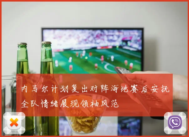 内马尔计划复出对阵海地赛后安抚全队情绪展现领袖风范