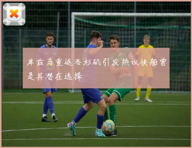 库兹马重返洛杉矶引发热议快船曾是其潜在选择