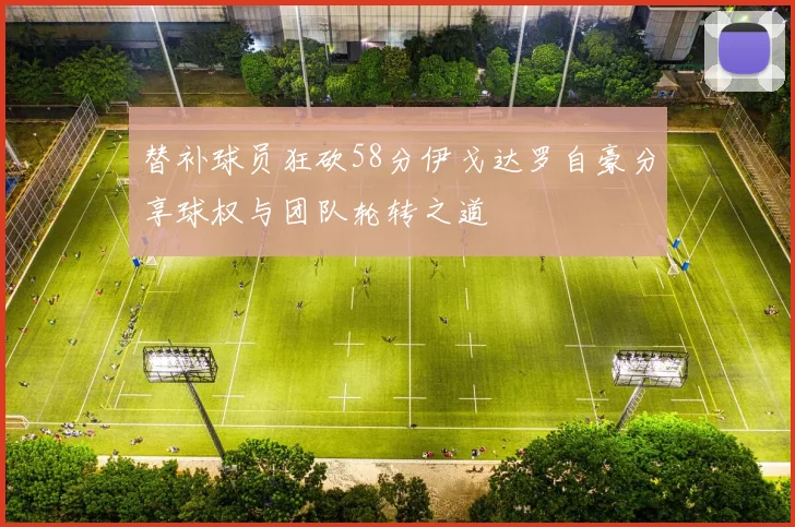 替补球员狂砍58分伊戈达罗自豪分享球权与团队轮转之道