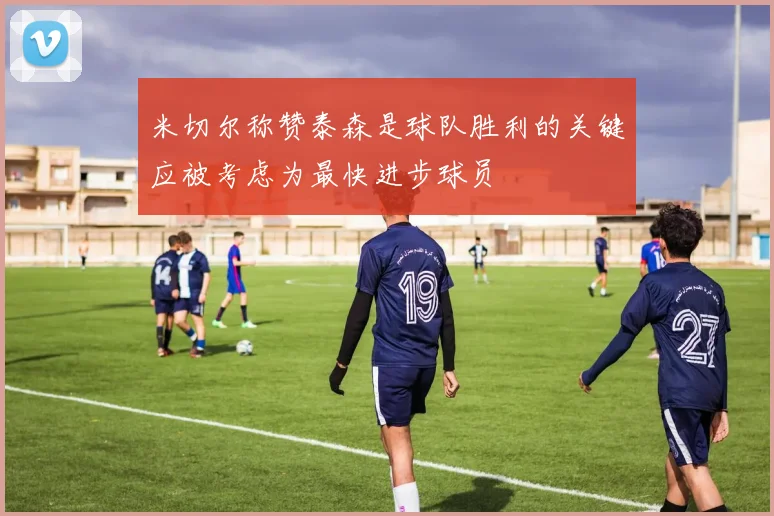米切尔称赞泰森是球队胜利的关键应被考虑为最快进步球员