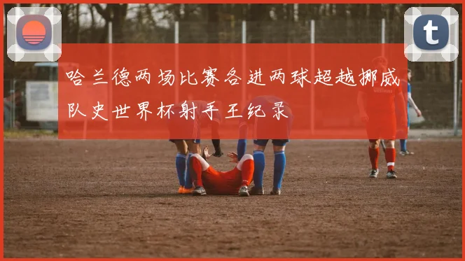 哈兰德两场比赛各进两球超越挪威队史世界杯射手王纪录