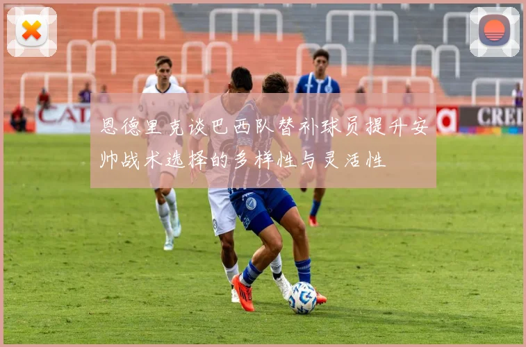 恩德里克谈巴西队替补球员提升安帅战术选择的多样性与灵活性