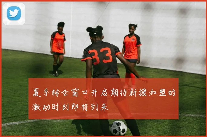 夏季转会窗口开启期待新援加盟的激动时刻即将到来