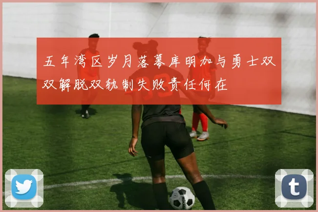 五年湾区岁月落幕库明加与勇士双双解脱双轨制失败责任何在