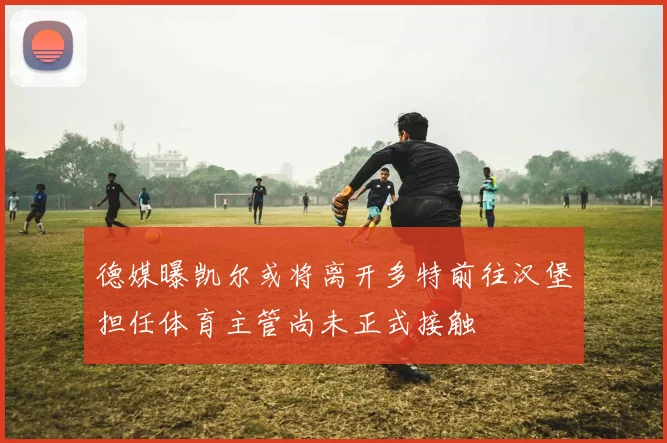 德媒曝凯尔或将离开多特前往汉堡担任体育主管尚未正式接触