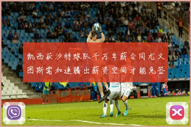凯西获沙特球队千万年薪合同尤文图斯需加速腾出薪资空间才能免签
