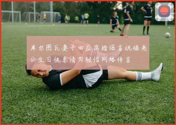 库尔图瓦妻子回应离婚谣言祝福老公生日快乐请勿轻信网络传言