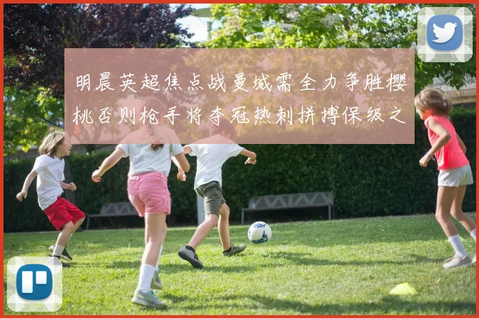 明晨英超焦点战曼城需全力争胜樱桃否则枪手将夺冠热刺拼搏保级之路