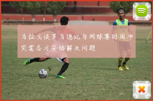 马拉戈谈罗马德比与网球赛时间冲突需各方妥协解决问题