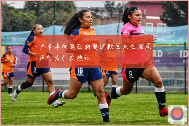 卢卡库向奥西利奥道歉国米生涯尾声行为引发热议