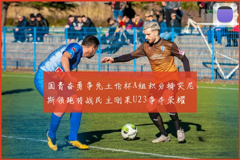 国青奋勇争先土伦杯A组积分榜突尼斯领跑将战民主刚果U23争夺荣耀