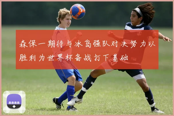 森保一期待与冰岛强队对决努力以胜利为世界杯备战打下基础