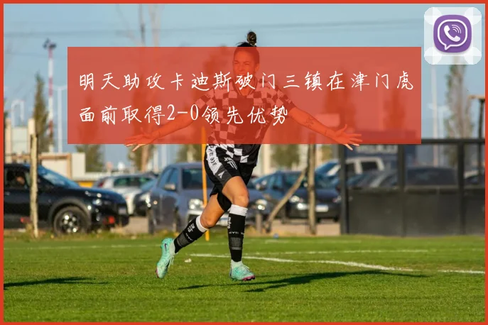 明天助攻卡迪斯破门三镇在津门虎面前取得2-0领先优势
