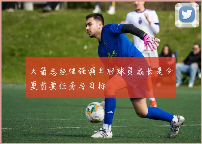 火箭总经理强调年轻球员成长是今夏首要任务与目标