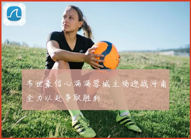 韦世豪信心满满蓉城主场迎战河南全力以赴争取胜利