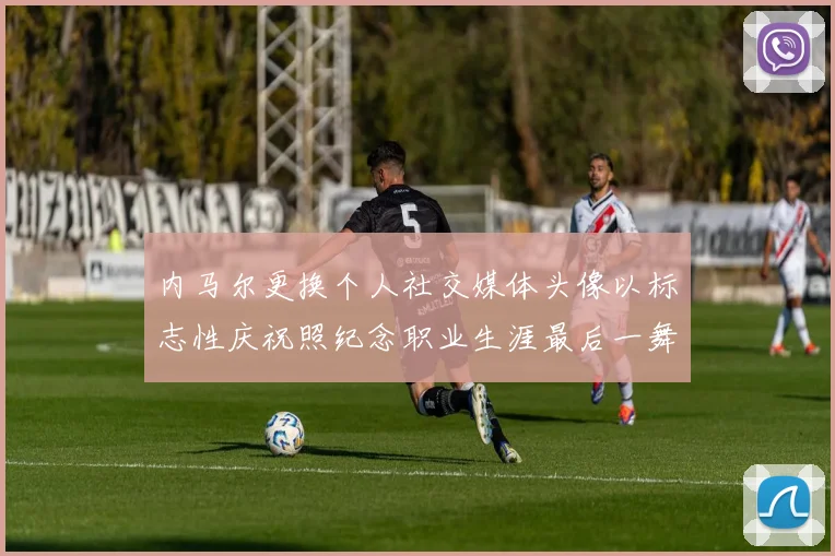 内马尔更换个人社交媒体头像以标志性庆祝照纪念职业生涯最后一舞
