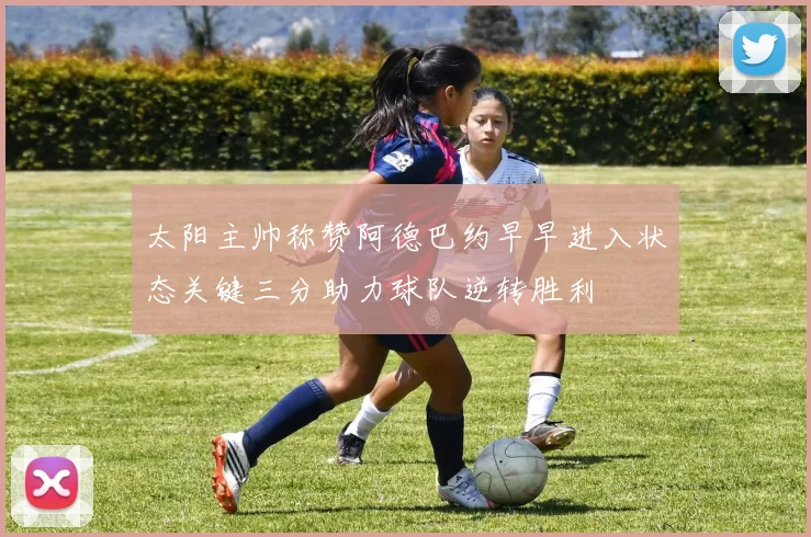 太阳主帅称赞阿德巴约早早进入状态关键三分助力球队逆转胜利