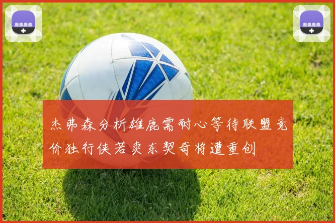杰弗森分析雄鹿需耐心等待联盟竞价独行侠若卖东契奇将遭重创
