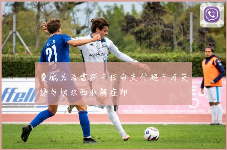 曼城为马雷斯卡任命支付超千万英镑与切尔西和解在即