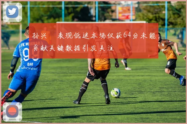 孙兴慜表现低迷本场仅获64分未能贡献关键数据引发关注
