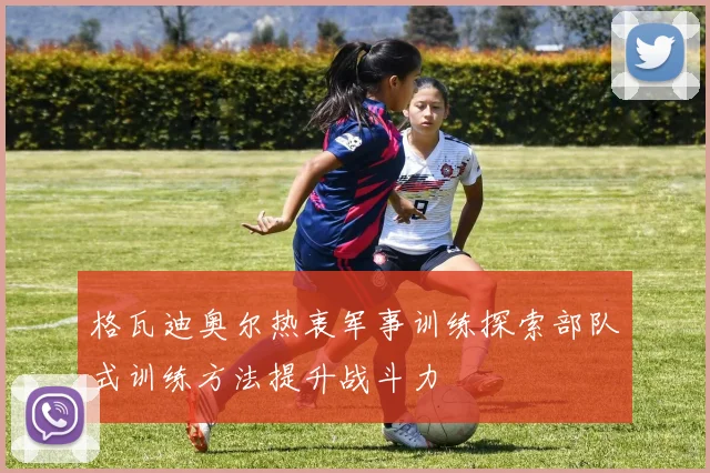 格瓦迪奥尔热衷军事训练探索部队式训练方法提升战斗力