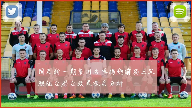 国足新一期集训名单揭晓前场三叉戟组合磨合效果深度分析