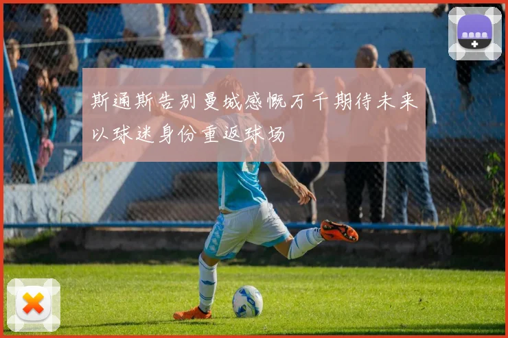 斯通斯告别曼城感慨万千期待未来以球迷身份重返球场